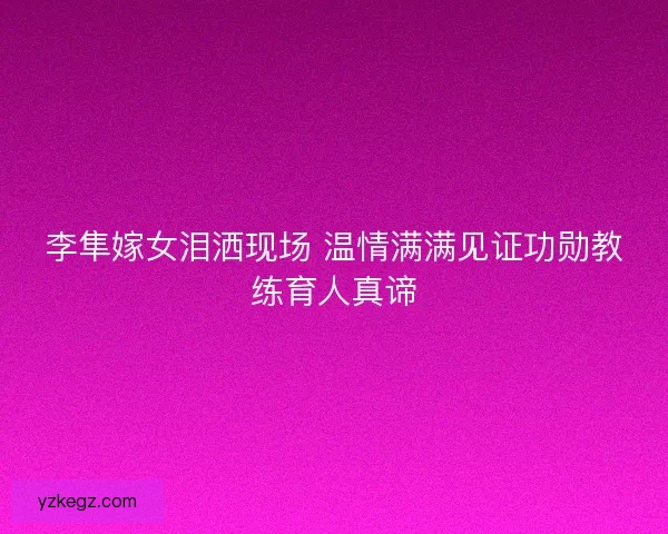 李隼嫁女泪洒现场 温情满满见证功勋教练育人真谛 李隼嫁女泪洒现场 温情满满见证功勋教练育人真谛