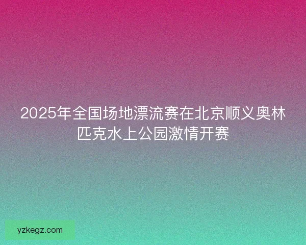 2025年全国场地漂流赛在北京顺义奥林匹克水上公园激情开赛 2025年全国场地漂流赛在北京顺义奥林匹克水上公园激情开赛