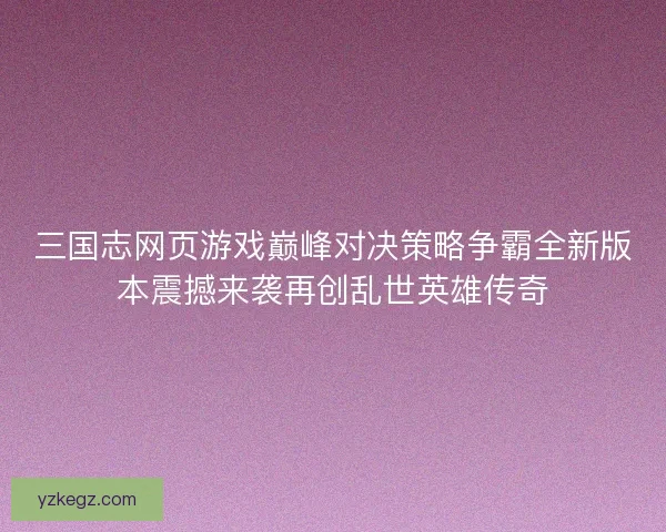 三国志网页游戏巅峰对决策略争霸全新版本震撼来袭再创乱世英雄传奇