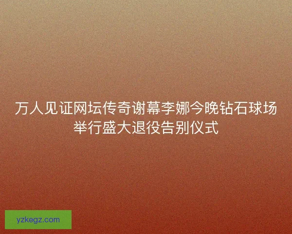万人见证网坛传奇谢幕李娜今晚钻石球场举行盛大退役告别仪式