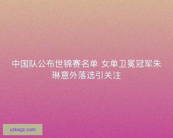 中国队公布世锦赛名单 女单卫冕冠军朱琳意外落选引关注