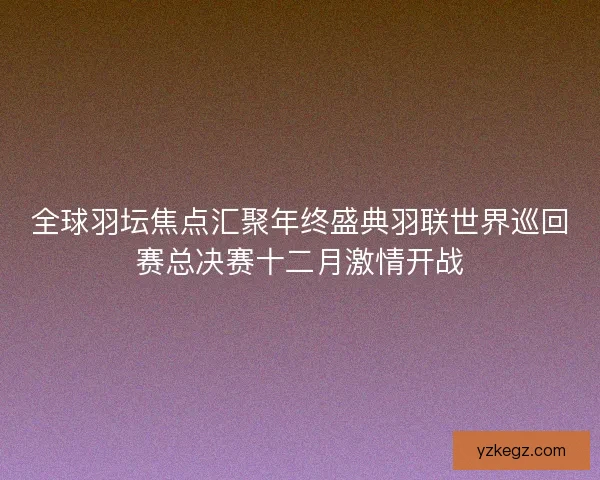 全球羽坛焦点汇聚年终盛典羽联世界巡回赛总决赛十二月激情开战 全球羽坛焦点汇聚年终盛典羽联世界巡回赛总决赛十二月激情开战