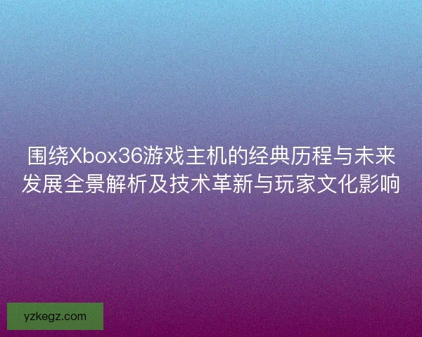 围绕Xbox36游戏主机的经典历程与未来发展全景解析及技术革新与玩家文化影响 围绕Xbox36游戏主机的经典历程与未来发展全景解析及技术革新与玩家文化影响