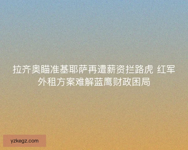 拉齐奥瞄准基耶萨再遭薪资拦路虎 红军外租方案难解蓝鹰财政困局