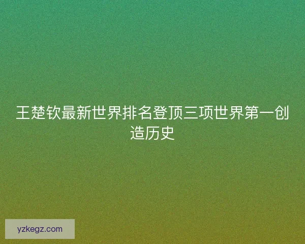 王楚钦最新世界排名登顶三项世界第一创造历史 王楚钦最新世界排名登顶三项世界第一创造历史