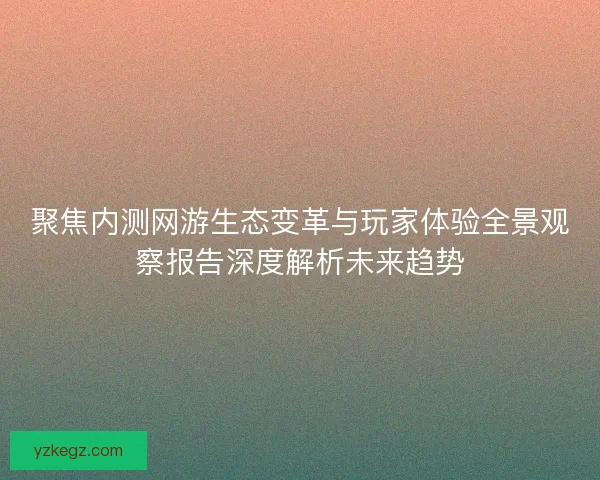 聚焦内测网游生态变革与玩家体验全景观察报告深度解析未来趋势