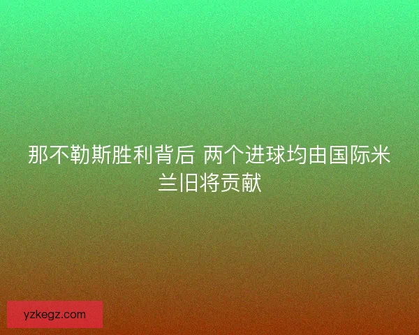 那不勒斯胜利背后 两个进球均由国际米兰旧将贡献 那不勒斯胜利背后 两个进球均由国际米兰旧将贡献