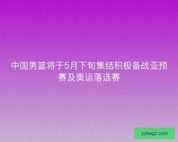 中国男篮将于5月下旬集结积极备战亚预赛及奥运落选赛 中国男篮将于5月下旬集结积极备战亚预赛及奥运落选赛