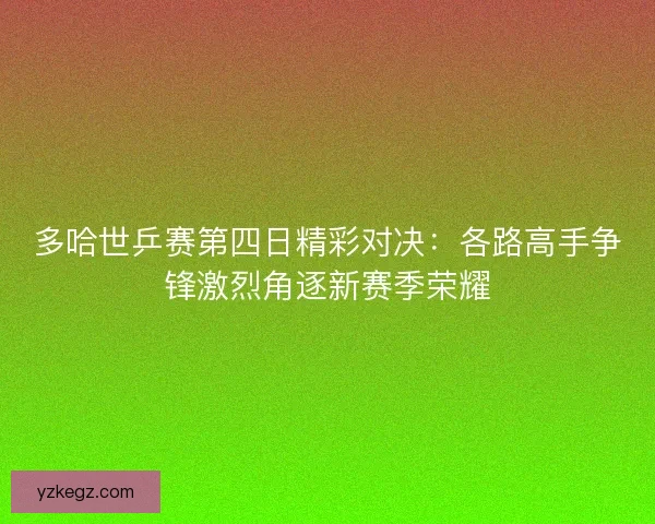 多哈世乒赛第四日精彩对决：各路高手争锋激烈角逐新赛季荣耀