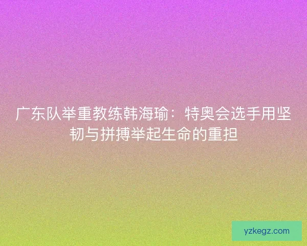 广东队举重教练韩海瑜：特奥会选手用坚韧与拼搏举起生命的重担