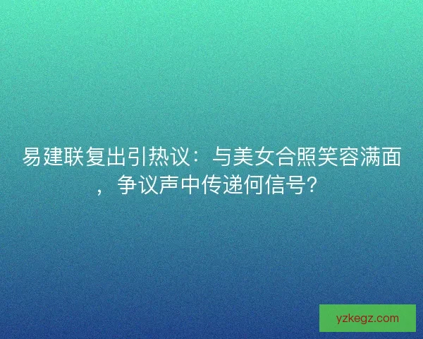 易建联复出引热议：与美女合照笑容满面，争议声中传递何信号？