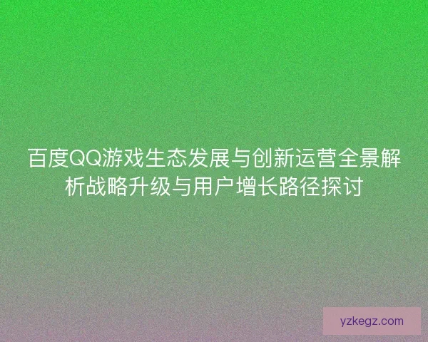 百度QQ游戏生态发展与创新运营全景解析战略升级与用户增长路径探讨