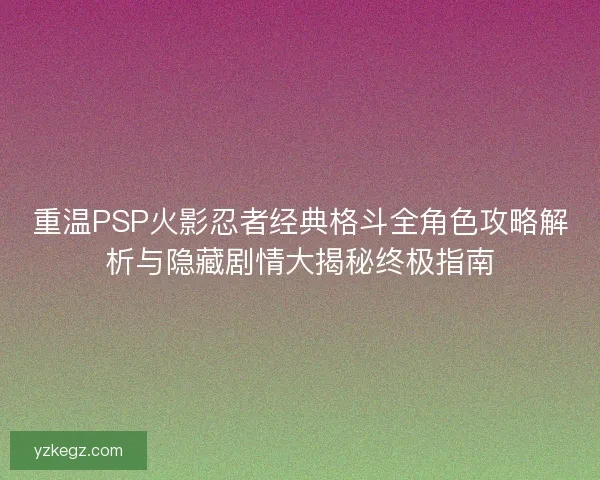 重温PSP火影忍者经典格斗全角色攻略解析与隐藏剧情大揭秘终极指南