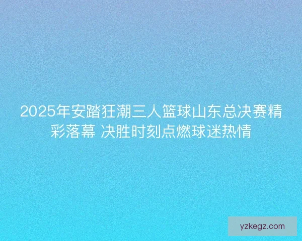 2025年安踏狂潮三人篮球山东总决赛精彩落幕 决胜时刻点燃球迷热情 2025年安踏狂潮三人篮球山东总决赛精彩落幕 决胜时刻点燃球迷热情