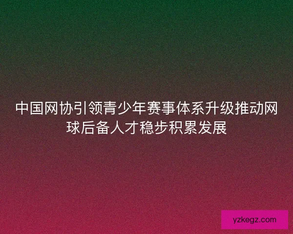 中国网协引领青少年赛事体系升级推动网球后备人才稳步积累发展