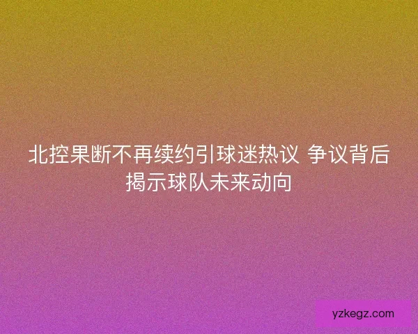 北控果断不再续约引球迷热议 争议背后揭示球队未来动向