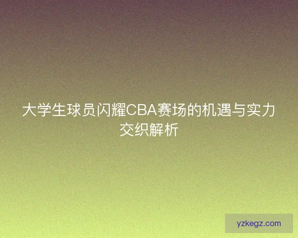 大学生球员闪耀CBA赛场的机遇与实力交织解析