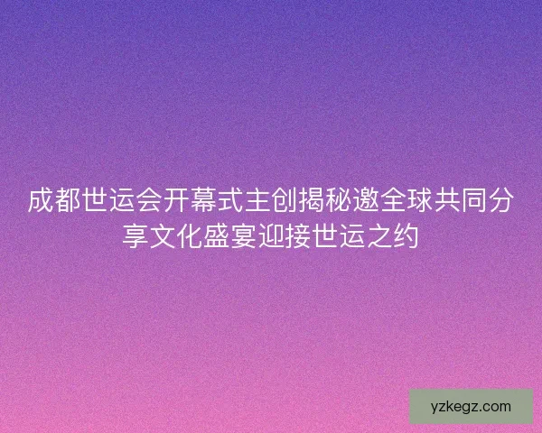 成都世运会开幕式主创揭秘邀全球共同分享文化盛宴迎接世运之约