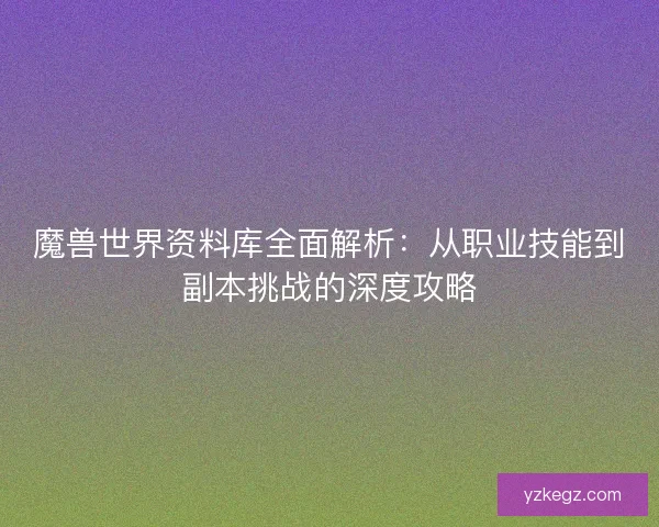魔兽世界资料库全面解析:从职业技能到副本挑战的深度攻略 魔兽世界资料库全面解析:从职业技能到副本挑战的深度攻略