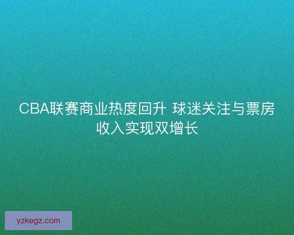 CBA联赛商业热度回升 球迷关注与票房收入实现双增长 CBA联赛商业热度回升 球迷关注与票房收入实现双增长