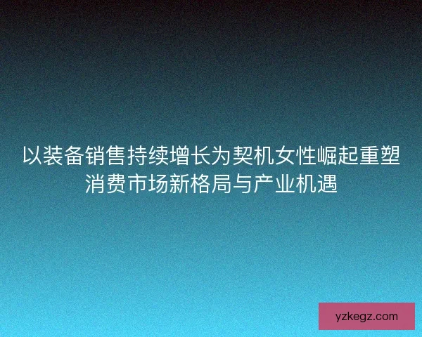 以装备销售持续增长为契机女性崛起重塑消费市场新格局与产业机遇