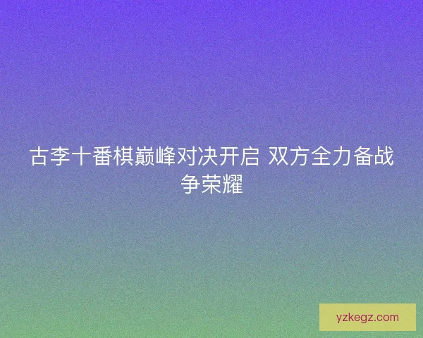 古李十番棋巅峰对决开启 双方全力备战争荣耀