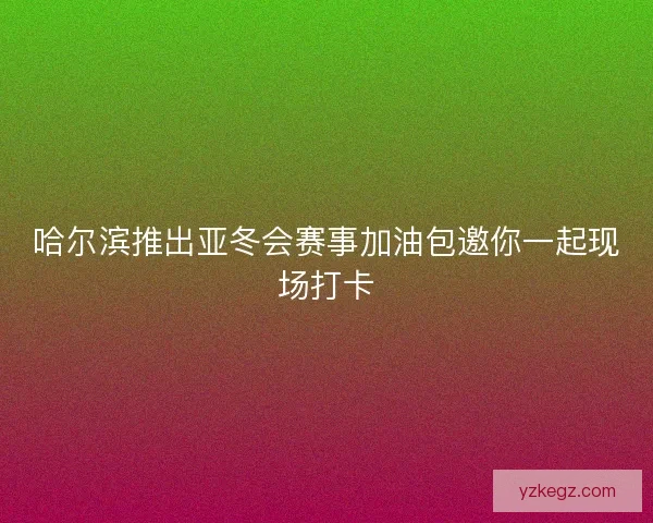 哈尔滨推出亚冬会赛事加油包邀你一起现场打卡