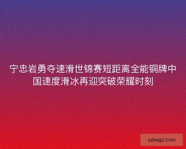 宁忠岩勇夺速滑世锦赛短距离全能铜牌中国速度滑冰再迎突破荣耀时刻