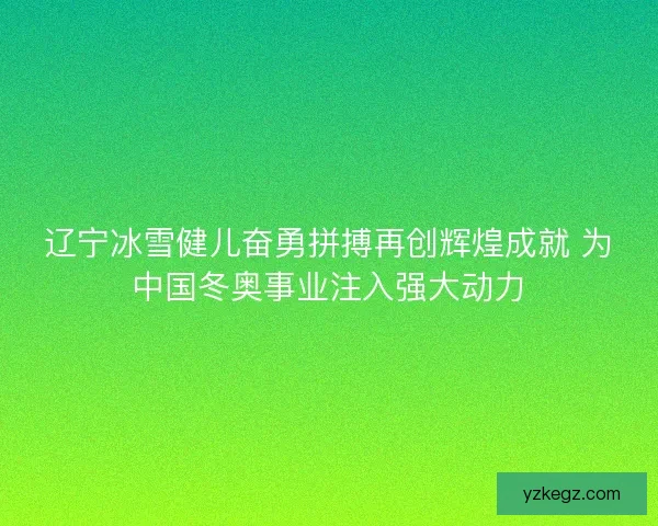 辽宁冰雪健儿奋勇拼搏再创辉煌成就 为中国冬奥事业注入强大动力