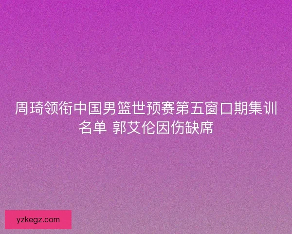 周琦领衔中国男篮世预赛第五窗口期集训名单 郭艾伦因伤缺席