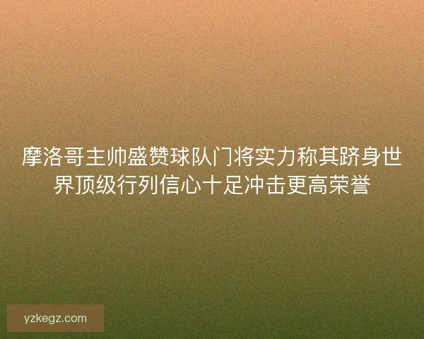 摩洛哥主帅盛赞球队门将实力称其跻身世界顶级行列信心十足冲击更高荣誉