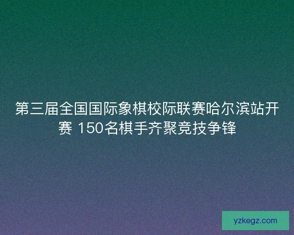 第三届全国国际象棋校际联赛哈尔滨站开赛 150名棋手齐聚竞技争锋