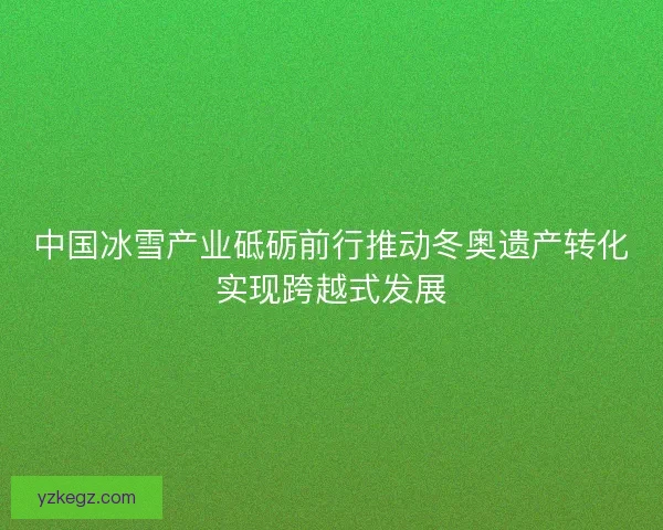 中国冰雪产业砥砺前行推动冬奥遗产转化实现跨越式发展