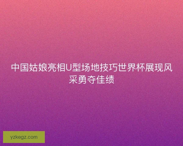 中国姑娘亮相U型场地技巧世界杯展现风采勇夺佳绩 中国姑娘亮相U型场地技巧世界杯展现风采勇夺佳绩