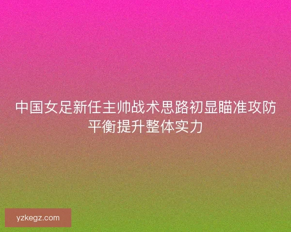 中国女足新任主帅战术思路初显瞄准攻防平衡提升整体实力 中国女足新任主帅战术思路初显瞄准攻防平衡提升整体实力