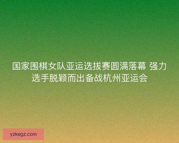 国家围棋女队亚运选拔赛圆满落幕 强力选手脱颖而出备战杭州亚运会 国家围棋女队亚运选拔赛圆满落幕 强力选手脱颖而出备战杭州亚运会