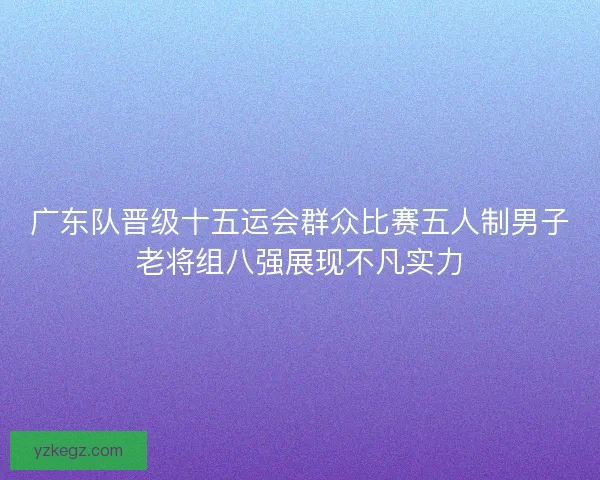 广东队晋级十五运会群众比赛五人制男子老将组八强展现不凡实力 广东队晋级十五运会群众比赛五人制男子老将组八强展现不凡实力